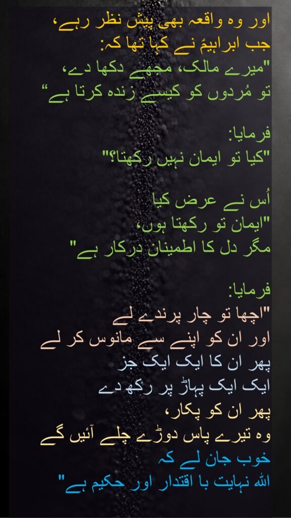 اور وہ واقعہ بھی پیش نظر رہے، 
جب ابراہیمؑ نے کہا تھا کہ: 
"میرے مالک، مجھے دکھا دے، 
تو مُردوں کو کیسے زندہ کرتا ہے“

فرمایا: 
"کیا تو ایمان نہیں رکھتا؟" 

اُس نے عرض کیا 
"ایمان تو رکھتا ہوں، 
مگر دل کا اطمینان درکار ہے" 

فرمایا: 
"اچھا تو چار پرندے لے 
اور ان کو اپنے سے مانوس کر لے 
پھر ان کا ایک ایک جز 
ایک ایک پہاڑ پر رکھ دے 
پھر ان کو پکار، 
وہ تیرے پاس دوڑے چلے آئیں گے 
خوب جان لے کہ 
اللہ نہایت با اقتدار اور حکیم ہے" 