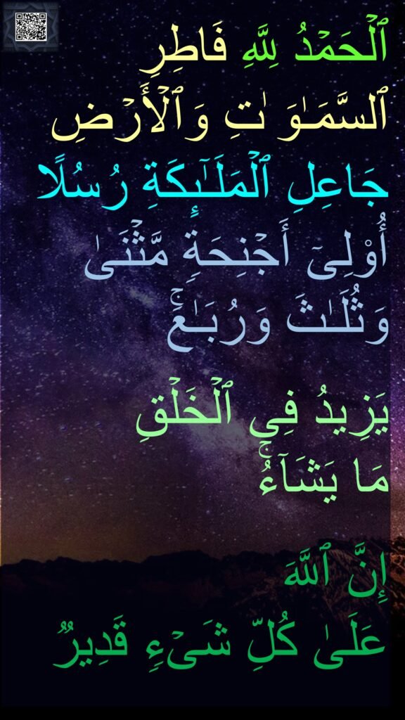 ٱلۡحَمۡدُ لِلَّهِ فَاطِرِ ٱلسَّمَـٰوَ ٰتِ وَٱلۡأَرۡضِ جَاعِلِ ٱلۡمَلَـٰۤىِٕكَةِ رُسُلًا أُو۟لِیۤ أَجۡنِحَةࣲ مَّثۡنَىٰ وَثُلَـٰثَ وَرُبَـٰعَۚ 

یَزِیدُ فِی ٱلۡخَلۡقِ 
مَا یَشَاۤءُۚ
 
إِنَّ ٱللَّهَ 
عَلَىٰ كُلِّ شَیۡءࣲ قَدِیرࣱ
