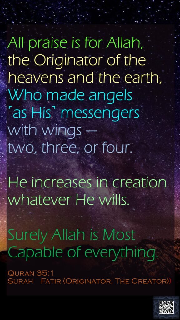 All praise is for Allah, the Originator of the heavens and the earth, Who made angels ˹as His˺ messengers with wings —two, three, or four. He increases in creation whatever He wills.Surely Allah is Most Capable of everything.Quran 35:1Surah    Fatir (Originator, The Creator))