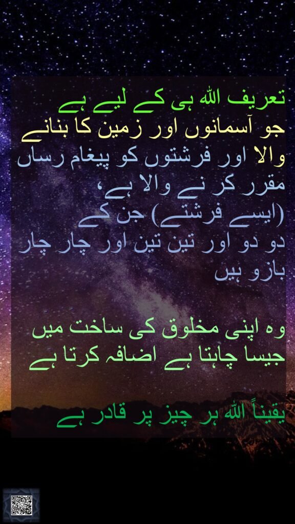 تعریف اللہ ہی کے لیے ہے جو آسمانوں اور زمین کا بنانے والا اور فرشتوں کو پیغام رساں مقرر کر نے والا ہے، (ایسے فرشتے) جن کے دو دو اور تین تین اور چار چار بازو ہیں وہ اپنی مخلوق کی ساخت میں جیسا چاہتا ہے اضافہ کرتا ہےیقیناً اللہ ہر چیز پر قادر ہے