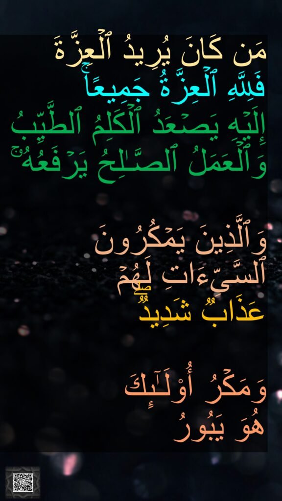مَن كَانَ یُرِیدُ ٱلۡعِزَّةَ 
فَلِلَّهِ ٱلۡعِزَّةُ جَمِیعًاۚ 
إِلَیۡهِ یَصۡعَدُ ٱلۡكَلِمُ ٱلطَّیِّبُ 
وَٱلۡعَمَلُ ٱلصَّـٰلِحُ یَرۡفَعُهُۥۚ 

وَٱلَّذِینَ یَمۡكُرُونَ ٱلسَّیِّءَاتِ لَهُمۡ 
عَذَابࣱ شَدِیدࣱۖ 

وَمَكۡرُ أُو۟لَـٰۤىِٕكَ 
هُوَ یَبُورُ

