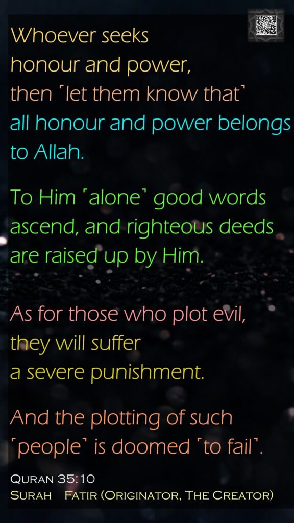 Whoever seeks honour and power, then ˹let them know that˺all honour and power belongs to Allah. To Him ˹alone˺ good words ascend, and righteous deeds are raised up by Him. As for those who plot evil, they will suffer a severe punishment. And the plotting of such ˹people˺ is doomed ˹to fail˺.Quran 35:10Surah    Fatir (Originator, The Creator)