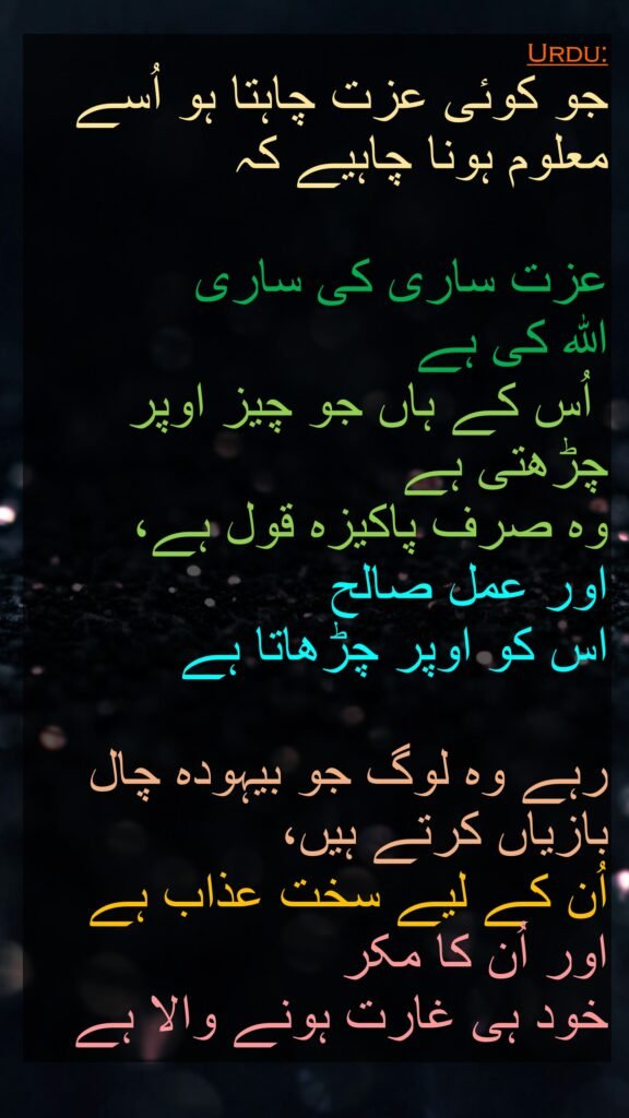 جو کوئی عزت چاہتا ہو اُسے معلوم ہونا چاہیے کہ 

عزت ساری کی ساری 
اللہ کی ہے
 اُس کے ہاں جو چیز اوپر چڑھتی ہے 
وہ صرف پاکیزہ قول ہے، 
اور عمل صالح 
اس کو اوپر چڑھاتا ہے 

رہے وہ لوگ جو بیہودہ چال بازیاں کرتے ہیں، 
اُن کے لیے سخت عذاب ہے اور اُن کا مکر 
خود ہی غارت ہونے والا ہے