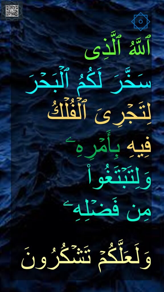 ۞ 
ٱللَّهُ ٱلَّذِی 
سَخَّرَ لَكُمُ ٱلۡبَحۡرَ لِتَجۡرِیَ ٱلۡفُلۡكُ 
فِیهِ بِأَمۡرِهِۦ وَلِتَبۡتَغُوا۟ 
مِن فَضۡلِهِۦ 

وَلَعَلَّكُمۡ تَشۡكُرُونَ 
