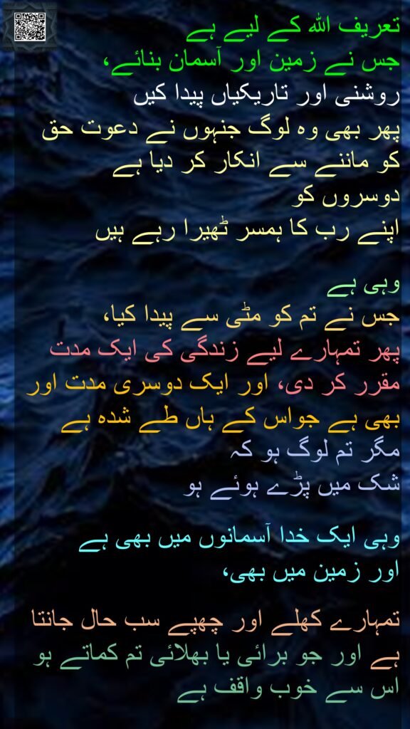 تعریف اللہ کے لیے ہے 
جس نے زمین اور آسمان بنائے، 
روشنی اور تاریکیاں پیدا کیں 
پھر بھی وہ لوگ جنہوں نے دعوت حق کو ماننے سے انکار کر دیا ہے 
دوسروں کو 
اپنے رب کا ہمسر ٹھیرا رہے ہیں 

وہی ہے 
جس نے تم کو مٹی سے پیدا کیا، 
پھر تمہارے لیے زندگی کی ایک مدت مقرر کر دی، اور ایک دوسری مدت اور بھی ہے جواس کے ہاں طے شدہ ہے مگر تم لوگ ہو کہ 
شک میں پڑے ہوئے ہو 

وہی ایک خدا آسمانوں میں بھی ہے 
اور زمین میں بھی،
 
تمہارے کھلے اور چھپے سب حال جانتا ہے اور جو برائی یا بھلائی تم کماتے ہو اس سے خوب واقف ہے 
