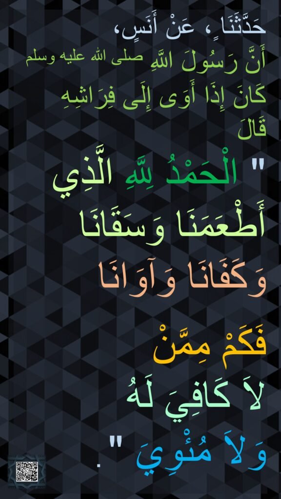 حَدَّثَنَا ٍ، عَنْ أَنَسٍ، 
أَنَّ رَسُولَ اللَّهِ صلى الله عليه وسلم 
كَانَ إِذَا أَوَى إِلَى فِرَاشِهِ قَالَ ‏ 
"‏ الْحَمْدُ لِلَّهِ الَّذِي أَطْعَمَنَا وَسَقَانَا وَكَفَانَا وَآوَانَا 

فَكَمْ مِمَّنْ 
لاَ كَافِيَ لَهُ 
وَلاَ مُئْوِيَ ‏"‏ ‏.