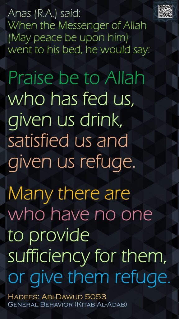 Anas (R.A.) said:When the Messenger of Allah (May peace be upon him) went to his bed, he would say: Praise be to Allah who has fed us, given us drink, satisfied us and given us refuge.Many there are who have no one to provide sufficiency for them, or give them refuge.Hadees: Abi-Dawud 5053General Behavior (Kitab Al-Adab)