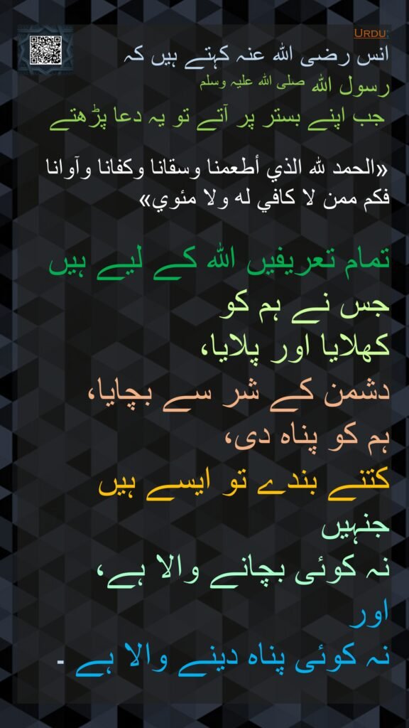 انس رضی اللہ عنہ کہتے ہیں کہ   
رسول اللہ صلی اللہ علیہ وسلم
 جب اپنے بستر پر آتے تو یہ دعا پڑھتے
 
«الحمد لله الذي أطعمنا وسقانا وكفانا وآوانا فكم ممن لا كافي له ولا مئوي»  

تمام تعریفیں اللہ کے لیے ہیں جس نے ہم کو 
کھلایا اور پلایا، 
دشمن کے شر سے بچایا، 
ہم کو پناہ دی، 
کتنے بندے تو ایسے ہیں جنہیں 
نہ کوئی بچانے والا ہے، 
اور 
نہ کوئی پناہ دینے والا ہے ۔ 
