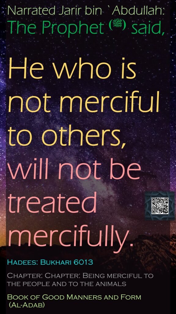 Narrated Jarir bin `Abdullah: The Prophet (ﷺ) said, He who is not merciful to others, will not be treated mercifully.Hadees: Bukhari 6013Chapter: Chapter: Being merciful to the people and to the animalsBook of Good Manners and Form (Al-Adab)