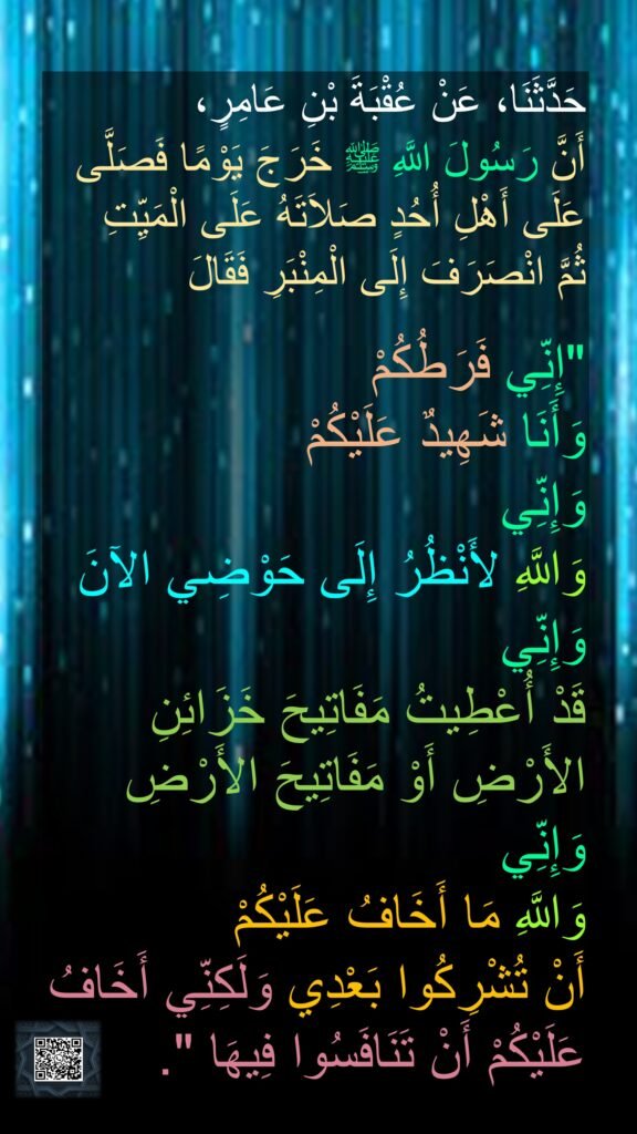 حَدَّثَنَا، عَنْ عُقْبَةَ بْنِ عَامِرٍ، 
أَنَّ رَسُولَ اللَّهِ ﷺ خَرَجَ يَوْمًا فَصَلَّى عَلَى أَهْلِ أُحُدٍ صَلاَتَهُ عَلَى الْمَيِّتِ 
ثُمَّ انْصَرَفَ إِلَى الْمِنْبَرِ فَقَالَ

"إِنِّي فَرَطُكُمْ 
وَأَنَا شَهِيدٌ عَلَيْكُمْ 
وَإِنِّي 
وَاللَّهِ لأَنْظُرُ إِلَى حَوْضِي الآنَ
وَإِنِّي 
قَدْ أُعْطِيتُ مَفَاتِيحَ خَزَائِنِ الأَرْضِ أَوْ مَفَاتِيحَ الأَرْضِ 
وَإِنِّي 
وَاللَّهِ مَا أَخَافُ عَلَيْكُمْ 
أَنْ تُشْرِكُوا بَعْدِي وَلَكِنِّي أَخَافُ عَلَيْكُمْ أَنْ تَنَافَسُوا فِيهَا ".