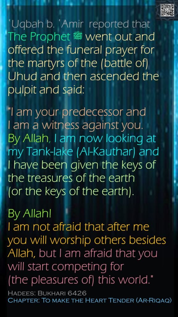 ʿUqbah b. ʿAmir  reported thatThe Prophet ﷺ went out and offered the funeral prayer for the martyrs of the (battle of) Uhud and then ascended the pulpit and said:"I am your predecessor and I am a witness against you. By Allah, I am now looking at my Tank-lake (Al-Kauthar) and I have been given the keys of the treasures of the earth (or the keys of the earth). By Allah! I am not afraid that after me you will worship others besides Allah, but I am afraid that you will start competing for (the pleasures of) this world." Hadees: Bukhari 6426Chapter: To make the Heart Tender (Ar-Riqaq)