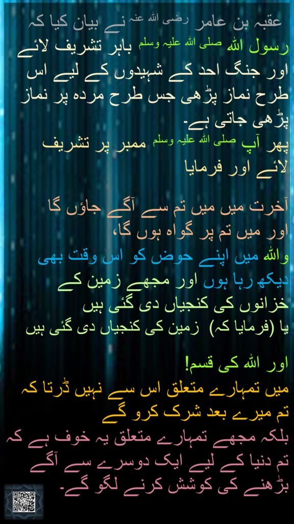  عقبہ بن عامر رضی اللہ عنہ نے بیان کیا کہ رسول اللہ صلی اللہ علیہ وسلم  باہر تشریف لائے اور جنگ احد کے شہیدوں کے لیے اس طرح نماز پڑھی جس طرح مردہ پر نماز پڑھی جاتی ہے۔ 
پھر آپ صلی اللہ علیہ وسلم  ممبر پر تشریف لائے اور فرمایا
 
آخرت میں میں تم سے آگے جاؤں گا 
اور میں تم پر گواہ ہوں گا، 
واللہ میں اپنے حوض کو اس وقت بھی دیکھ رہا ہوں اور مجھے زمین کے خزانوں کی کنجیاں دی گئی ہیں 
یا (فرمایا کہ)  زمین کی کنجیاں دی گئی ہیں
 
اور اللہ کی قسم! 
میں تمہارے متعلق اس سے نہیں ڈرتا کہ تم میرے بعد شرک کرو گے 
بلکہ مجھے تمہارے متعلق یہ خوف ہے کہ تم دنیا کے لیے ایک دوسرے سے آگے بڑھنے کی کوشش کرنے لگو گے۔ 
