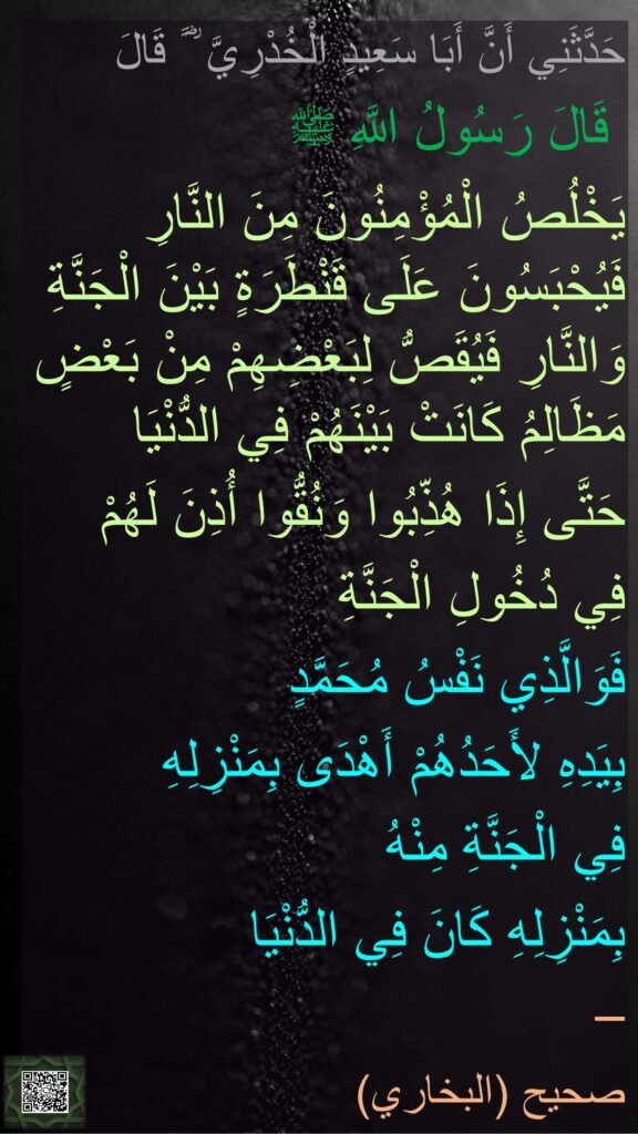 حَدَّثَنِي أَنَّ أَبَا سَعِيدٍ الْخُدْرِيَّ ؓ ََ قَالَ
 قَالَ رَسُولُ اللَّهِ ﷺ 
يَخْلُصُ الْمُؤْمِنُونَ مِنَ النَّارِ فَيُحْبَسُونَ عَلَى قَنْطَرَةٍ بَيْنَ الْجَنَّةِ وَالنَّارِ فَيُقَصُّ لِبَعْضِهِمْ مِنْ بَعْضٍ مَظَالِمُ كَانَتْ بَيْنَهُمْ فِي الدُّنْيَا 
حَتَّى إِذَا هُذِّبُوا وَنُقُّوا أُذِنَ لَهُمْ 
فِي دُخُولِ الْجَنَّةِ 
فَوَالَّذِي نَفْسُ مُحَمَّدٍ 
بِيَدِهِ لأَحَدُهُمْ أَهْدَى بِمَنْزِلِهِ 
فِي الْجَنَّةِ مِنْهُ 
بِمَنْزِلِهِ كَانَ فِي الدُّنْيَا  
– 
صحيح (البخاري)