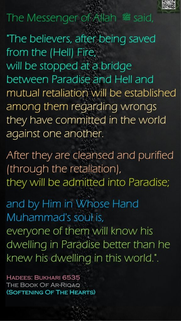 The Messenger of Allah ﷺ  said, "The believers, after being saved from the (Hell) Fire, will be stopped at a bridge between Paradise and Hell and mutual retaliation will be established among them regarding wrongs they have committed in the world against one another. After they are cleansed and purified (through the retaliation), they will be admitted into Paradise; and by Him in Whose Hand Muhammad's soul is, everyone of them will know his dwelling in Paradise better than he knew his dwelling in this world.".Hadees: Bukhari 6535The Book Of Ar-Riqaq (Softening Of The Hearts)