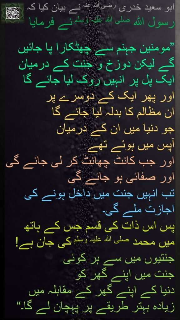ابو سعید خدری رضی اللہ عنہ نے بیان کیا کہ 
رسول اللہ صلی اللہ علیہ وسلم نے فرمایا 

”مومنین جہنم سے چھٹکارا پا جائیں گے لیکن دوزخ و جنت کے درمیان ایک پل پر انہیں روک لیا جائے گا 
اور پھر ایک کے دوسرے پر 
ان مظالم کا بدلہ لیا جائے گا 
جو دنیا میں ان کے درمیان 
آپس میں ہوئے تھے 
اور جب کانٹ چھانٹ کر لی جائے گی اور صفائی ہو جائے گی 
تب انہیں جنت میں داخل ہونے کی اجازت ملے گی۔ 
پس اس ذات کی قسم جس کے ہاتھ میں محمد صلی اللہ علیہ وسلم کی جان ہے! 
جنتیوں میں سے ہر کوئی 
جنت میں اپنے گھر کو 
دنیا کے اپنے گھر کے مقابلہ میں 
زیادہ بہتر طریقے پر پہچان لے گا۔“ 
