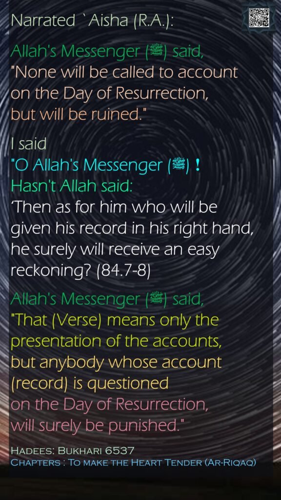 Narrated `Aisha (R.A.):Allah's Messenger (ﷺ) said, "None will be called to account on the Day of Resurrection, but will be ruined." I said "O Allah's Messenger (ﷺ)!  Hasn't Allah said: ‘Then as for him who will be given his record in his right hand, he surely will receive an easy reckoning? (84.7-8)  Allah's Messenger (ﷺ) said, "That (Verse) means only the presentation of the accounts, but anybody whose account (record) is questioned on the Day of Resurrection, will surely be punished."Hadees: Bukhari 6537Chapters : To make the Heart Tender (Ar-Riqaq)