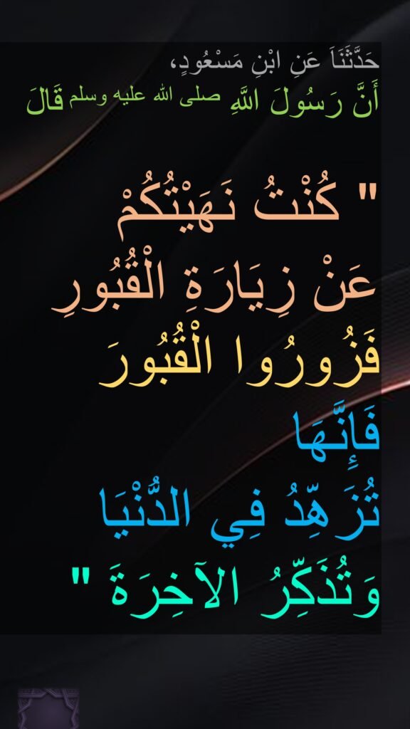 حَدَّثَنَاَ عَنِ ابْنِ مَسْعُودٍ، 
أَنَّ رَسُولَ اللَّهِ صلى الله عليه وسلم قَالَ
 ‏ 
"‏ كُنْتُ نَهَيْتُكُمْ 
عَنْ زِيَارَةِ الْقُبُورِ فَزُورُوا الْقُبُورَ 
فَإِنَّهَا 
تُزَهِّدُ فِي الدُّنْيَا 
وَتُذَكِّرُ الآخِرَةَ ‏"‏ 