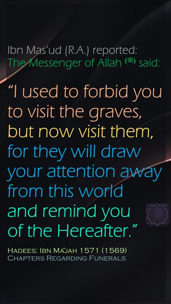 Ibn Mas’ud (R.A.) reported: The Messenger of Allah (ﷺ) said: “I used to forbid you to visit the graves, but now visit them, for they will draw your attention away from this world and remind you of the Hereafter.”Hadees: Ibn Mājah 1571 (1569)Chapters Regarding Funerals