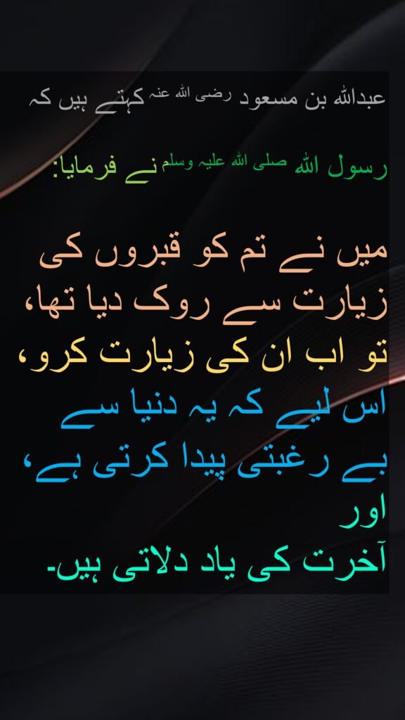 عبداللہ بن مسعود رضی اللہ عنہ کہتے ہیں کہ
   
رسول اللہ صلی اللہ علیہ وسلم نے فرمایا:
  
میں نے تم کو قبروں کی زیارت سے روک دیا تھا، تو اب ان کی زیارت کرو، اس لیے کہ یہ دنیا سے 
بے رغبتی پیدا کرتی ہے، اور 
آخرت کی یاد دلاتی ہیں۔ 
