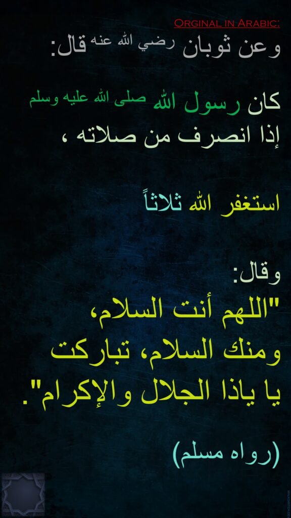 وعن ثوبان رضي الله عنه قال‏:‏

كان رسول الله صلى الله عليه وسلم 
إذا انصرف من صلاته ،

استغفر الله ثلاثاً 

وقال‏:‏ ‏
"‏اللهم أنت السلام، 
ومنك السلام، تباركت 
يا ياذا الجلال والإكرام‏".
‏‏
(‏رواه مسلم‏)