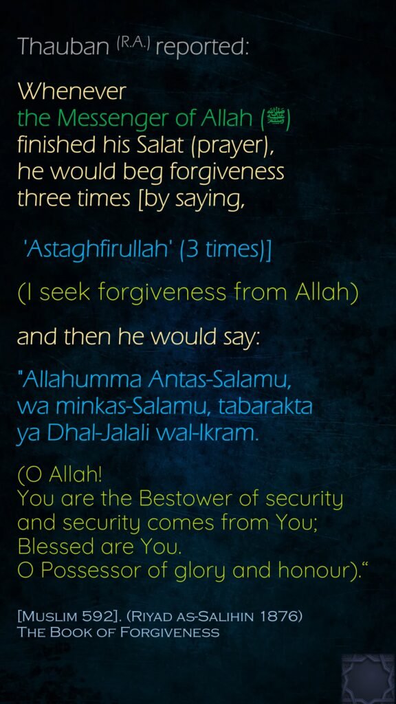 Thauban (R.A.) reported:Whenever the Messenger of Allah (ﷺ) finished his Salat (prayer), he would beg forgiveness three times [by saying, 'Astaghfirullah' (3 times)] (I seek forgiveness from Allah)and then he would say: "Allahumma Antas-Salamu, wa minkas-Salamu, tabarakta ya Dhal-Jalali wal-Ikram. (O Allah! You are the Bestower of security and security comes from You; Blessed are You. O Possessor of glory and honour).“[Muslim 592]. (Riyad as-Salihin 1876)The Book of Forgiveness