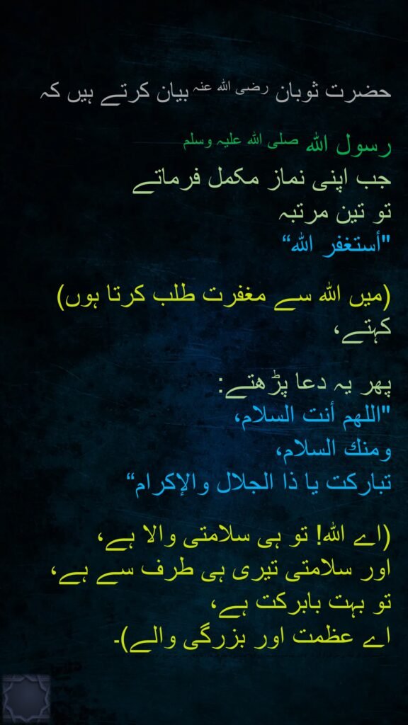 حضرت ثوبان رضی اللہ عنہ بیان کرتے ہیں کہ 

رسول اللہ صلی اللہ علیہ وسلم 
جب اپنی نماز مکمل فرماتے 
تو تین مرتبہ 
"أستغفر الله“
 
(میں اللہ سے مغفرت طلب کرتا ہوں) کہتے،
 
پھر یہ دعا پڑھتے:
"اللهم أنت السلام، 
ومنك السلام، 
تباركت يا ذا الجلال والإكرام“

(اے اللہ! تو ہی سلامتی والا ہے، 
اور سلامتی تیری ہی طرف سے ہے، 
تو بہت بابرکت ہے، 
اے عظمت اور بزرگی والے)۔

