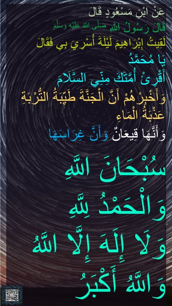 عَنْ ابْنِ مَسْعُودٍ قَالَ 
قَالَ رَسُولُ اللَّهِ صَلَّى اللَّهُ عَلَيْهِ وَسَلَّمَ 
لَقِيتُ إِبْرَاهِيمَ لَيْلَةَ أُسْرِيَ بِي فَقَالَ 
يَا مُحَمَّدُ 
أَقْرِئْ أُمَّتَكَ مِنِّي السَّلَامَ 
وَأَخْبِرْهُمْ أَنَّ الْجَنَّةَ طَيِّبَةُ التُّرْبَةِ عَذْبَةُ الْمَاءِ 
وَأَنَّهَا قِيعَانٌ وَأَنَّ غِرَاسَهَا 

سُبْحَانَ اللَّهِ 
وَالْحَمْدُ لِلَّهِ 
وَلَا إِلَهَ إِلَّا اللَّهُ 
وَاللَّهُ أَكْبَرُ
