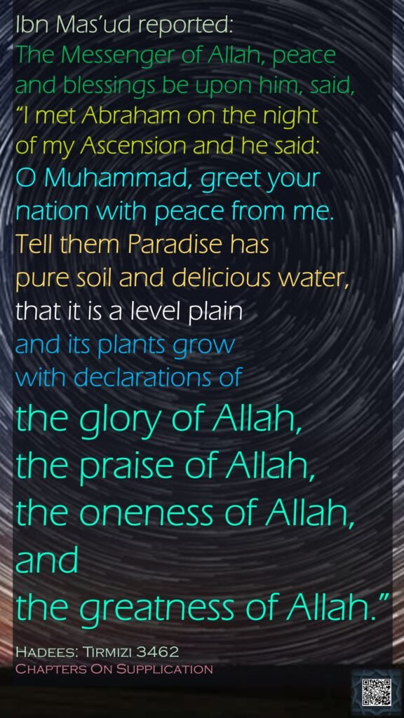 Ibn Mas’ud reported: The Messenger of Allah, peace and blessings be upon him, said, “I met Abraham on the night of my Ascension and he said: O Muhammad, greet your nation with peace from me. Tell them Paradise has pure soil and delicious water, that it is a level plain and its plants grow with declarations of the glory of Allah, the praise of Allah, the oneness of Allah, and the greatness of Allah.”Hadees: Tirmizi 3462Chapters On Supplication