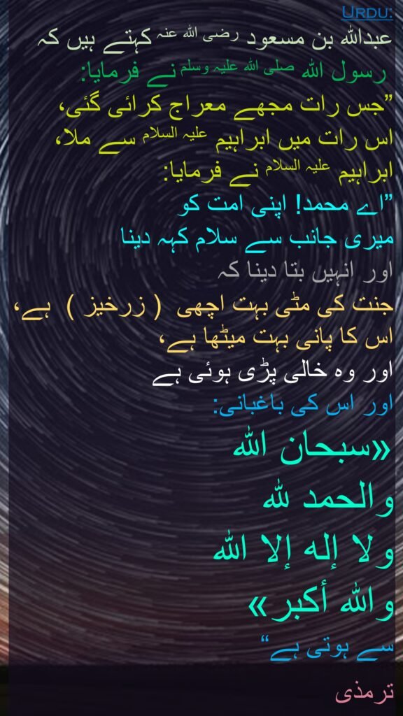 عبداللہ بن مسعود رضی الله عنہ کہتے ہیں کہ   
 رسول اللہ صلی اللہ علیہ وسلم نے فرمایا: 
”جس رات مجھے معراج کرائی گئی، 
اس رات میں ابراہیم علیہ السلام سے ملا، ابراہیم علیہ السلام نے فرمایا: 
”اے محمد! اپنی امت کو 
میری جانب سے سلام کہہ دینا 
اور انہیں بتا دینا کہ 
جنت کی مٹی بہت اچھی  ( زرخیز )  ہے، اس کا پانی بہت میٹھا ہے، 
اور وہ خالی پڑی ہوئی ہے 
اور اس کی باغبانی: 
«سبحان الله 
والحمد لله 
ولا إله إلا الله 
والله أكبر» 
سے ہوتی ہے“ 

ترمذی 
