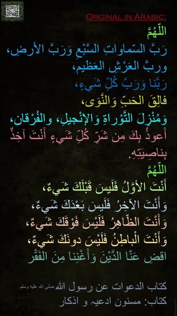 اللّهُمَّ 
رَبَّ السّماواتِ السَّبْعِ وَرَبَّ الأرضِ، وربَّ العَرْشِ العَظيم، 
رَبَّنا وَرَبَّ كُلِّ شَيءٍ، 
فالِقَ الحَبِّ وَالنَّوَى، 
وَمُنْزِلَ التَّوْراةِ وَالإنْجيلِ، والفُرْقان، أَعوذُ بِكَ مِن شَرِّ كُلِّ شَيءٍ أَنْتَ آخِذٌ بِناصِيَتِهِ. 
اللّهُمَّ 
أَنْتَ الأوَّلُ فَلَيسَ قَبْلَكَ شَيءٌ، 
وَأَنْتَ الآخِرُ فَلَيسَ بَعْدَكَ شَيءٌ، وَأَنْتَ الظّاهِرُ فَلَيْسَ فَوْقَكَ شَيءٌ، وَأَنْتَ الْباطِنُ فَلَيْسَ دونَكَ شَيءٌ، اقضِ عَنّا الدَّيْنَ وَأَغْنِنا مِنَ الفَقْر

كتاب الدعوات عن رسول الله صلى الله عليه وسلم
کتاب: مسنون ادعیہ و اذکار

