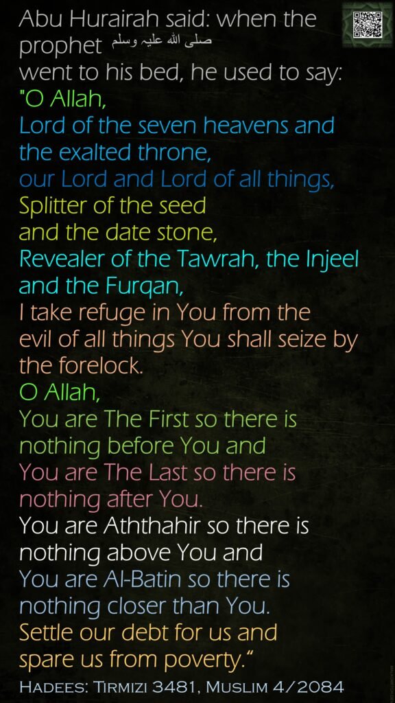 Abu Hurairah said: when the prophet صلی اللہ علیہ وسلم went to his bed, he used to say: "O Allah, Lord of the seven heavens and the exalted throne, our Lord and Lord of all things, Splitter of the seed and the date stone, Revealer of the Tawrah, the Injeel and the Furqan, I take refuge in You from the evil of all things You shall seize by the forelock. O Allah, You are The First so there is nothing before You and You are The Last so there is nothing after You.You are Aththahir so there is nothing above You and You are Al-Batin so there is nothing closer than You.Settle our debt for us and spare us from poverty.“Hadees: Tirmizi 3481, Muslim 4/2084