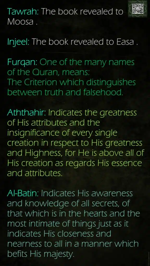 Tawrah: The book revealed to Moosa .Injeel: The book revealed to Easa .Furqan: One of the many names of the Quran, means: The Criterion which distinguishes between truth and falsehood.Aththahir: Indicates the greatness of His attributes and the insignificance of every single creation in respect to His greatness and Highness, for He is above all of His creation as regards His essence and attributes.Al-Batin: Indicates His awareness and knowledge of all secrets, of that which is in the hearts and the most intimate of things just as it indicates His closeness and nearness to all in a manner which befits His majesty.