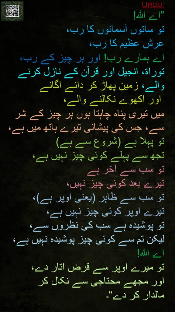 
”اے اللہ! 
تو ساتوں آسمانوں کا رب، 
عرش عظیم کا رب، 
اے ہمارے رب! اور ہر چیز کے رب، توراۃ، انجیل اور قرآن کے نازل کرنے والے، زمین پھاڑ کر دانے اگانے
 اور اکھوے نکالنے والے، 
میں تیری پناہ چاہتا ہوں ہر چیز کے شر سے، جس کی پیشانی تیرے ہاتھ میں ہے،
تو پہلا ہے (شروع سے ہے) 
تجھ سے پہلے کوئی چیز نہیں ہے، 
تو سب سے آخر ہے 
تیرے بعد کوئی چیز نہیں، 
تو سب سے ظاہر (یعنی اوپر ہے)، 
تیرے اوپر کوئی چیز نہیں ہے، 
تو پوشیدہ ہے سب کی نظروں سے، 
لیکن تم سے کوئی چیز پوشیدہ نہیں ہے، 
اے اللہ! 
تو میرے اوپر سے قرض اتار دے، 
اور مجھے محتاجی سے نکال کر 
مالدار کر دے“۔
