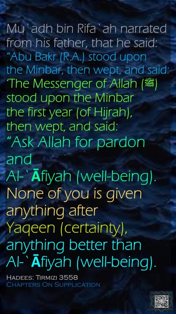 Mu`adh bin Rifa`ah narrated from his father, that he said:“Abu Bakr (R.A.) stood upon the Minbar, then wept, and said: ‘The Messenger of Allah (ﷺ) stood upon the Minbar the first year (of Hijrah), then wept, and said: “Ask Allah for pardon and Al-`Āfiyah (well-being). None of you is given anything after Yaqeen (certainty), anything better than Al-`Āfiyah (well-being).Hadees: Tirmizi 3558Chapters On Supplication