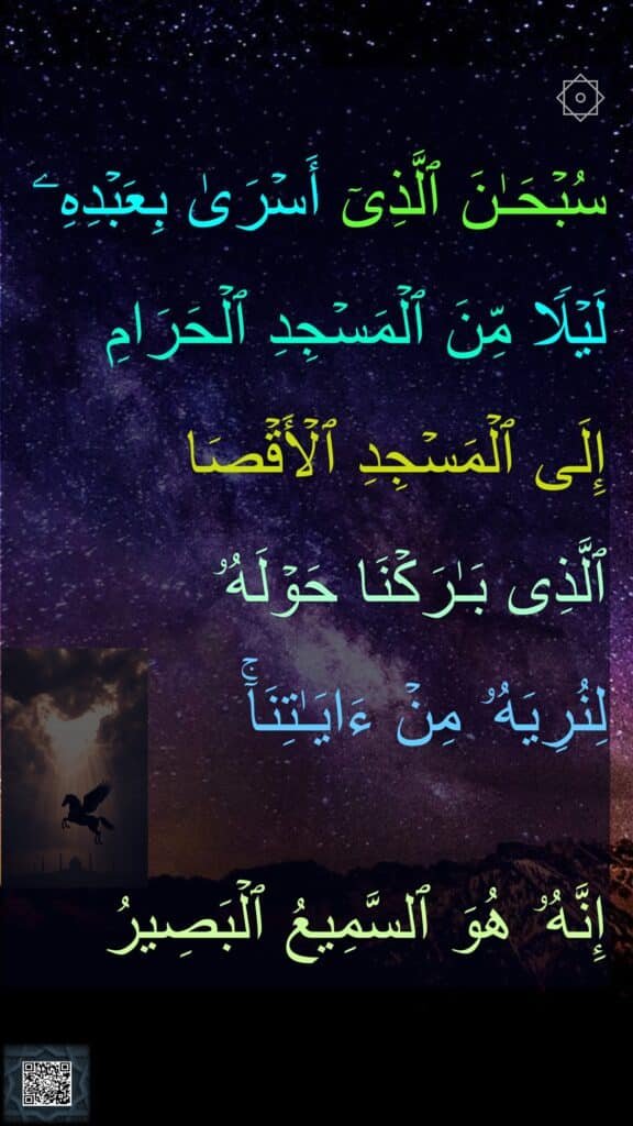 ۞
سُبۡحَـٰنَ ٱلَّذِیۤ أَسۡرَىٰ بِعَبۡدِهِۦ لَیۡلࣰا مِّنَ ٱلۡمَسۡجِدِ ٱلۡحَرَامِ 
إِلَى ٱلۡمَسۡجِدِ ٱلۡأَقۡصَا 
ٱلَّذِی بَـٰرَكۡنَا حَوۡلَهُۥ 
لِنُرِیَهُۥ مِنۡ ءَایَـٰتِنَاۤۚ 

إِنَّهُۥ هُوَ ٱلسَّمِیعُ ٱلۡبَصِیرُ
