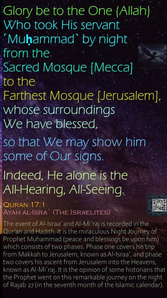 Glory be to the One (Allah) Who took His servant ˹Muḥammad˺ by night from the Sacred Mosque [Mecca] to the Farthest Mosque [Jerusalem], whose surroundings We have blessed, so that We may show him some of Our signs. Indeed, He alone is the All-Hearing, All-Seeing. Quran 17:1Ayah al-Isra` (The Israelites)The event of Al-Israa’ and Al-Mi`raj is recorded in the Qur’an and Hadith. It is the miraculous Night Journey of Prophet Muhammad (peace and blessings be upon him) which consists of two phases. Phase one covers his trip from Makkah to Jerusalem, known as Al-Israa’, and phase two covers his ascent from Jerusalem into the Heavens, known as Al-Mi`raj. It is the opinion of some historians that the Prophet went on this remarkable journey on the night of Rajab 27 (in the seventh month of the Islamic calendar).