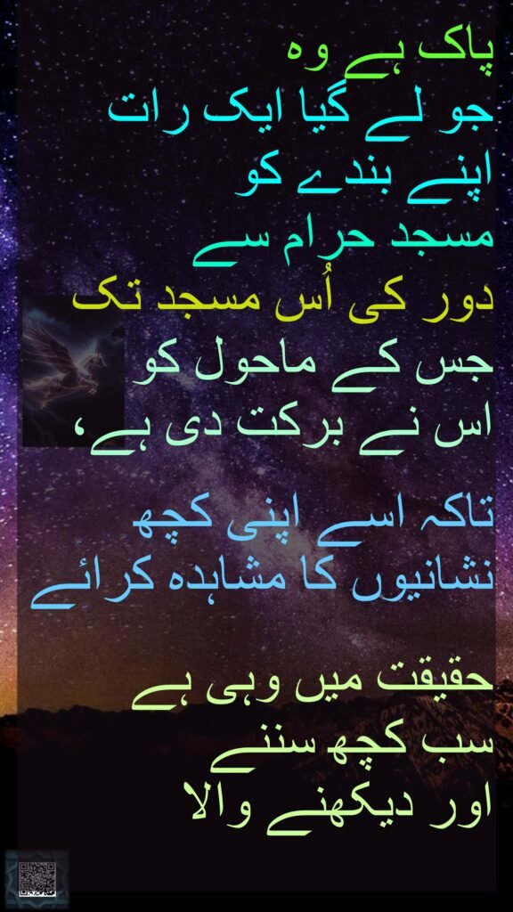 پاک ہے وہ جو لے گیا ایک رات اپنے بندے کو مسجد حرام سے دور کی اُس مسجد تک جس کے ماحول کو اس نے برکت دی ہے، تاکہ اسے اپنی کچھ نشانیوں کا مشاہدہ کرائے حقیقت میں وہی ہے سب کچھ سننے اور دیکھنے والا 