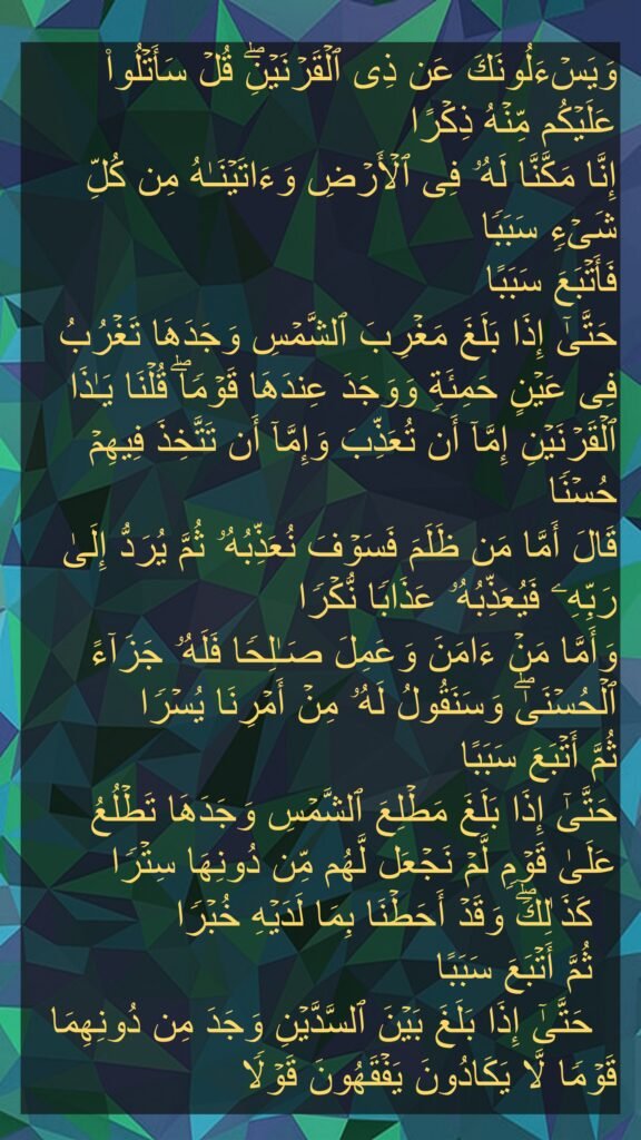 وَیَسۡءَلُونَكَ عَن ذِی ٱلۡقَرۡنَیۡنِۖ قُلۡ سَأَتۡلُوا۟ عَلَیۡكُم مِّنۡهُ ذِكۡرًا 
إِنَّا مَكَّنَّا لَهُۥ فِی ٱلۡأَرۡضِ وَءَاتَیۡنَـٰهُ مِن كُلِّ شَیۡءࣲ سَبَبࣰا 
فَأَتۡبَعَ سَبَبًا 
حَتَّىٰۤ إِذَا بَلَغَ مَغۡرِبَ ٱلشَّمۡسِ وَجَدَهَا تَغۡرُبُ فِی عَیۡنٍ حَمِئَةࣲ وَوَجَدَ عِندَهَا قَوۡمࣰاۖ قُلۡنَا یَـٰذَا ٱلۡقَرۡنَیۡنِ إِمَّاۤ أَن تُعَذِّبَ وَإِمَّاۤ أَن تَتَّخِذَ فِیهِمۡ حُسۡنࣰا 
قَالَ أَمَّا مَن ظَلَمَ فَسَوۡفَ نُعَذِّبُهُۥ ثُمَّ یُرَدُّ إِلَىٰ رَبِّهِۦ فَیُعَذِّبُهُۥ عَذَابࣰا نُّكۡرࣰا 
وَأَمَّا مَنۡ ءَامَنَ وَعَمِلَ صَـٰلِحࣰا فَلَهُۥ جَزَاۤءً ٱلۡحُسۡنَىٰۖ وَسَنَقُولُ لَهُۥ مِنۡ أَمۡرِنَا یُسۡرࣰا 
ثُمَّ أَتۡبَعَ سَبَبًا 
حَتَّىٰۤ إِذَا بَلَغَ مَطۡلِعَ ٱلشَّمۡسِ وَجَدَهَا تَطۡلُعُ عَلَىٰ قَوۡمࣲ لَّمۡ نَجۡعَل لَّهُم مِّن دُونِهَا سِتۡرࣰا 
  كَذَ ٰلِكَۖ وَقَدۡ أَحَطۡنَا بِمَا لَدَیۡهِ خُبۡرࣰا 
  ثُمَّ أَتۡبَعَ سَبَبًا 
  حَتَّىٰۤ إِذَا بَلَغَ بَیۡنَ ٱلسَّدَّیۡنِ وَجَدَ مِن دُونِهِمَا قَوۡمࣰا لَّا یَكَادُونَ یَفۡقَهُونَ قَوۡلࣰا
