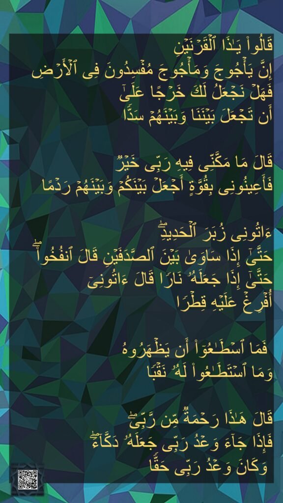 قَالُوا۟ یَـٰذَا ٱلۡقَرۡنَیۡنِ 
إِنَّ یَأۡجُوجَ وَمَأۡجُوجَ مُفۡسِدُونَ فِی ٱلۡأَرۡضِ فَهَلۡ نَجۡعَلُ لَكَ خَرۡجًا عَلَىٰۤ 
أَن تَجۡعَلَ بَیۡنَنَا وَبَیۡنَهُمۡ سَدࣰّا 

قَالَ مَا مَكَّنِّی فِیهِ رَبِّی خَیۡرࣱ 
فَأَعِینُونِی بِقُوَّةٍ أَجۡعَلۡ بَیۡنَكُمۡ وَبَیۡنَهُمۡ رَدۡمًا
 
ءَاتُونِی زُبَرَ ٱلۡحَدِیدِۖ 
حَتَّىٰۤ إِذَا سَاوَىٰ بَیۡنَ ٱلصَّدَفَیۡنِ قَالَ ٱنفُخُوا۟ۖ حَتَّىٰۤ إِذَا جَعَلَهُۥ نَارࣰا قَالَ ءَاتُونِیۤ 
أُفۡرِغۡ عَلَیۡهِ قِطۡرࣰا 

 فَمَا ٱسۡطَـٰعُوۤا۟ أَن یَظۡهَرُوهُ 
وَمَا ٱسۡتَطَـٰعُوا۟ لَهُۥ نَقۡبࣰا 

قَالَ هَـٰذَا رَحۡمَةࣱ مِّن رَّبِّیۖ 
فَإِذَا جَاۤءَ وَعۡدُ رَبِّی جَعَلَهُۥ دَكَّاۤءَۖ
 وَكَانَ وَعۡدُ رَبِّی حَقࣰّا