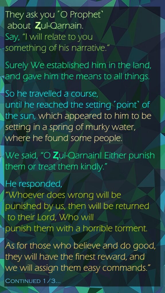 They ask you ˹O Prophet˺ about  Ⱬul-Qarnain. Say, “I will relate to you something of his narrative.”Surely We established him in the land, and gave him the means to all things.So he travelled a course,until he reached the setting ˹point˺ of the sun, which appeared to him to be setting in a spring of murky water, where he found some people. We said, “O Ⱬul-Qarnain! Either punish them or treat them kindly.”He responded, “Whoever does wrong will be punished by us, then will be returned to their Lord, Who will punish them with a horrible torment.As for those who believe and do good, they will have the finest reward, and we will assign them easy commands.”Continued 1/3…