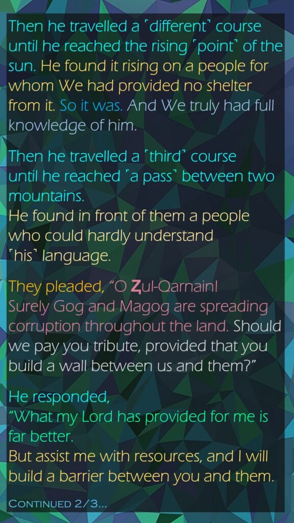 Then he travelled a ˹different˺ courseuntil he reached the rising ˹point˺ of the sun. He found it rising on a people for whom We had provided no shelter from it. So it was. And We truly had full knowledge of him.Then he travelled a ˹third˺ courseuntil he reached ˹a pass˺ between two mountains. He found in front of them a people who could hardly understand ˹his˺ language.They pleaded, “O Ⱬul-Qarnain! Surely Gog and Magog are spreading corruption throughout the land. Should we pay you tribute, provided that you build a wall between us and them?”He responded, “What my Lord has provided for me is far better. But assist me with resources, and I will build a barrier between you and them.Continued 2/3…