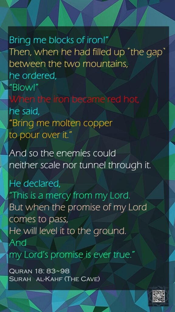 Bring me blocks of iron!” Then, when he had filled up ˹the gap˺ between the two mountains, he ordered, “Blow!” When the iron became red hot, he said, “Bring me molten copper to pour over it.”And so the enemies could neither scale nor tunnel through it.He declared, “This is a mercy from my Lord. But when the promise of my Lord comes to pass, He will level it to the ground. And my Lord’s promise is ever true.”Quran 18: 83~98Surah   al-Kahf (The Cave) 