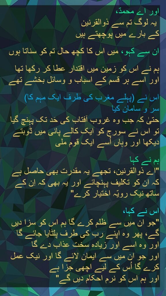 اور اے محمدؐ،
 یہ لوگ تم سے ذوالقرنین 
کے بارے میں پوچھتے ہیں
 
ان سے کہو، میں اس کا کچھ حال تم کو سناتا ہوں

ہم نے اس کو زمین میں اقتدار عطا کر رکھا تھا 
اور اسے ہر قسم کے اسباب و وسائل بخشے تھے

اس نے (پہلے مغرب کی طرف ایک مہم کا) 
سر و سامان کیا 
حتیٰ کہ جب وہ غروب آفتاب کی حَد تک پہنچ گیا 
تو اس نے سورج کو ایک کالے پانی میں ڈوبتے دیکھا اور وہاں اُسے ایک قوم ملی
 
ہم نے کہا 
"اے ذوالقرنین، تجھے یہ مقدرت بھی حاصل ہے 
کہ ان کو تکلیف پہنچائے اور یہ بھی کہ اِن کے ساتھ نیک رویّہ اختیار کرے" 

اس نے کہا، 
"جو ان میں سے ظلم کرے گا ہم اس کو سزا دیں گے، پھر وہ اپنے رب کی طرف پلٹایا جائے گا 
اور وہ اسے اور زیادہ سخت عذاب دے گا 
اور جو ان میں سے ایمان لائے گا اور نیک عمل کرے گا اُس کے لیے اچھی جزا ہے 
اور ہم اس کو نرم احکام دیں گے" 