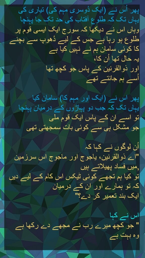 پھر اُس نے (ایک دُوسری مہم کی) تیاری کی 
یہاں تک کہ طلوعِ آفتاب کی حد تک جا پہنچا 
وہاں اس نے دیکھا کہ سورج ایک ایسی قوم پر طلوع ہو رہا ہے جس کے لیے دُھوپ سے بچنے کا کوئی سامان ہم نے نہیں کیا ہے 
یہ حال تھا اُن کا، 
اور ذوالقرنین کے پاس جو کچھ تھا 
اُسے ہم جانتے تھے 

پھر اس نے (ایک اور مہم کا) سامان کیا 
یہاں تک کہ جب دو پہاڑوں کے درمیان پہنچا 
تو اسے ان کے پاس ایک قوم ملی 
جو مشکل ہی سے کوئی بات سمجھتی تھی
 
اُن لوگوں نے کہا کہ 
"اے ذوالقرنین، یاجوج اور ماجوج اس سرزمین میں فساد پھیلاتے ہیں ,
تو کیا ہم تجھے کوئی ٹیکس اس کام کے لیے دیں کہ تو ہمارے اور ان کے درمیان 
ایک بند تعمیر کر دے؟" 

اس نے کہا 
" جو کچھ میرے رب نے مجھے دے رکھا ہے 
وہ بہت ہے
