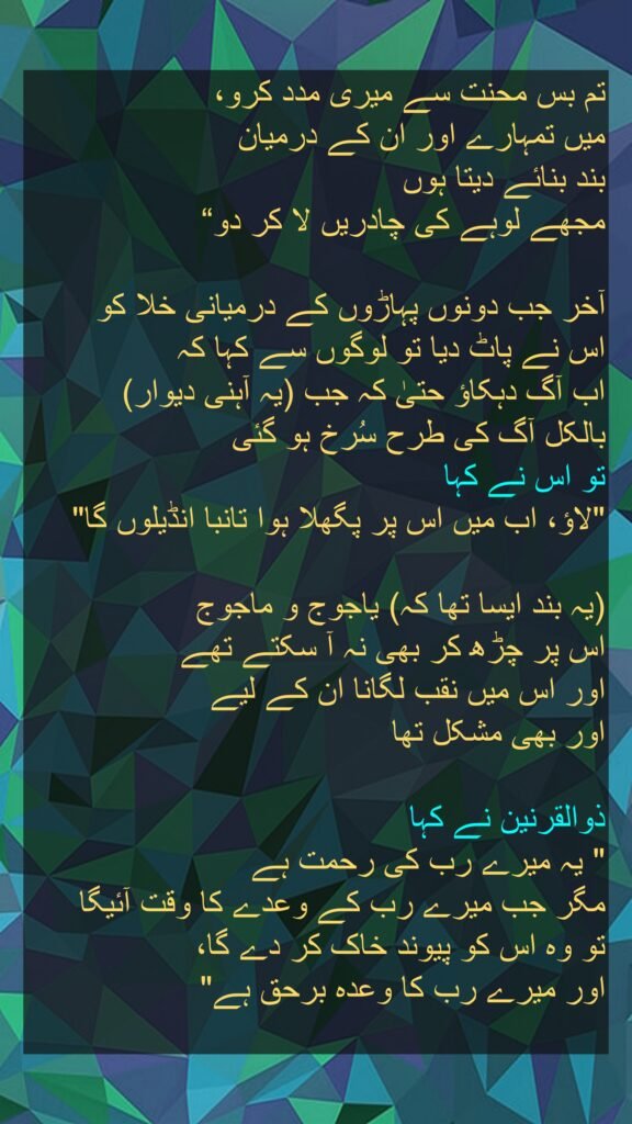 تم بس محنت سے میری مدد کرو، 
میں تمہارے اور ان کے درمیان 
بند بنائے دیتا ہوں 
مجھے لوہے کی چادریں لا کر دو“
 
آخر جب دونوں پہاڑوں کے درمیانی خلا کو 
اس نے پاٹ دیا تو لوگوں سے کہا کہ 
اب آگ دہکاؤ حتیٰ کہ جب (یہ آہنی دیوار) 
بالکل آگ کی طرح سُرخ ہو گئی 
تو اس نے کہا 
"لاؤ، اب میں اس پر پگھلا ہوا تانبا انڈیلوں گا" 

(یہ بند ایسا تھا کہ) یاجوج و ماجوج 
اس پر چڑھ کر بھی نہ آ سکتے تھے 
اور اس میں نقب لگانا ان کے لیے 
اور بھی مشکل تھا 

ذوالقرنین نے کہا 
" یہ میرے رب کی رحمت ہے 
مگر جب میرے رب کے وعدے کا وقت آئیگا 
تو وہ اس کو پیوند خاک کر دے گا، 
اور میرے رب کا وعدہ برحق ہے"

