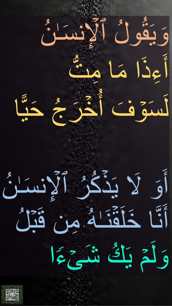 وَیَقُولُ ٱلۡإِنسَـٰنُ 
أَءِذَا مَا مِتُّ 
لَسَوۡفَ أُخۡرَجُ حَیًّا 

أَوَ لَا یَذۡكُرُ ٱلۡإِنسَـٰنُ أَنَّا خَلَقۡنَـٰهُ مِن قَبۡلُ وَلَمۡ یَكُ شَیۡءࣰا
