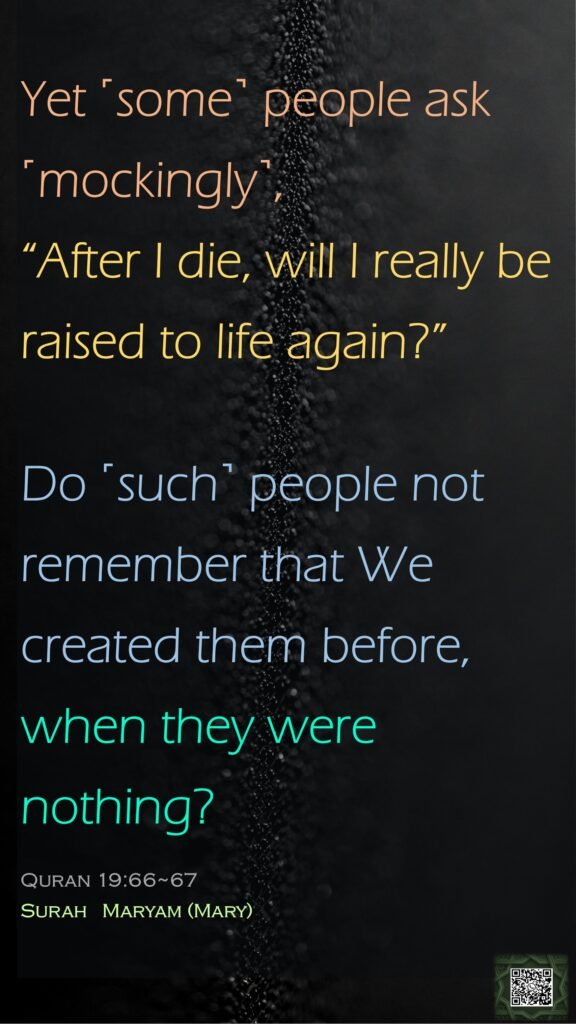 Yet ˹some˺ people ask ˹mockingly˺, “After I die, will I really be raised to life again?”Do ˹such˺ people not remember that We created them before, when they were nothing?Quran 19:66~67Surah   Maryam (Mary)