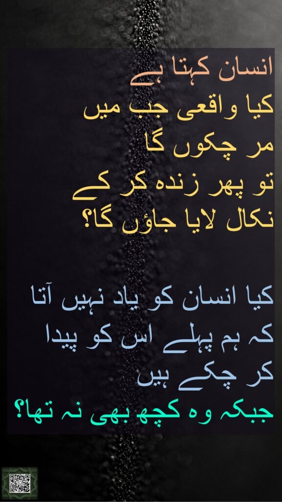 انسان کہتا ہے 
کیا واقعی جب میں 
مر چکوں گا 
تو پھر زندہ کر کے 
نکال لایا جاؤں گا؟ 

کیا انسان کو یاد نہیں آتا کہ ہم پہلے اس کو پیدا کر چکے ہیں 
جبکہ وہ کچھ بھی نہ تھا؟
