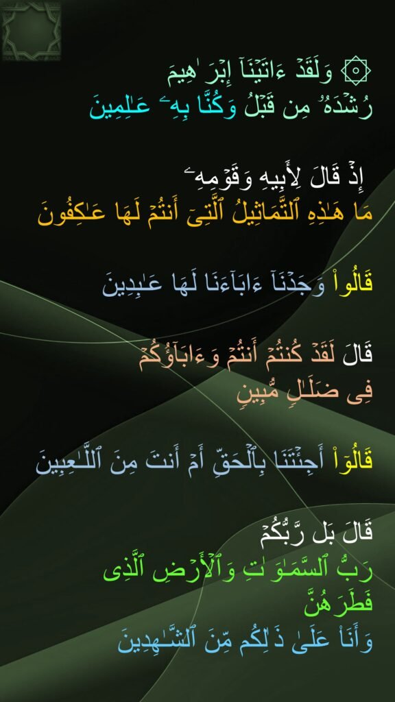 ۞ وَلَقَدۡ ءَاتَیۡنَاۤ إِبۡرَ ٰهِیمَ 
رُشۡدَهُۥ مِن قَبۡلُ وَكُنَّا بِهِۦ عَـٰلِمِینَ 

 إِذۡ قَالَ لِأَبِیهِ وَقَوۡمِهِۦ 
مَا هَـٰذِهِ ٱلتَّمَاثِیلُ ٱلَّتِیۤ أَنتُمۡ لَهَا عَـٰكِفُونَ 

قَالُوا۟ وَجَدۡنَاۤ ءَابَاۤءَنَا لَهَا عَـٰبِدِینَ 

قَالَ لَقَدۡ كُنتُمۡ أَنتُمۡ وَءَابَاۤؤُكُمۡ 
فِی ضَلَـٰلࣲ مُّبِینࣲ 

قَالُوۤا۟ أَجِئۡتَنَا بِٱلۡحَقِّ أَمۡ أَنتَ مِنَ ٱللَّـٰعِبِینَ 

قَالَ بَل رَّبُّكُمۡ 
رَبُّ ٱلسَّمَـٰوَ ٰتِ وَٱلۡأَرۡضِ ٱلَّذِی فَطَرَهُنَّ 
وَأَنَا۠ عَلَىٰ ذَ ٰلِكُم مِّنَ ٱلشَّـٰهِدِینَ
