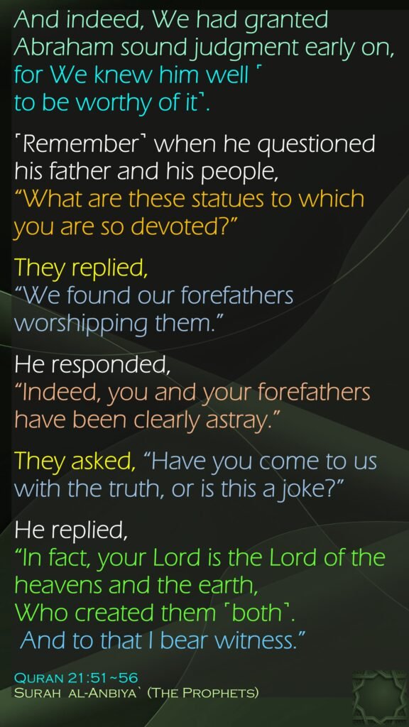 And indeed, We had granted Abraham sound judgment early on, for We knew him well ˹to be worthy of it˺.˹Remember˺ when he questioned his father and his people, “What are these statues to which you are so devoted?”They replied, “We found our forefathers worshipping them.”He responded, “Indeed, you and your forefathers have been clearly astray.”They asked, “Have you come to us with the truth, or is this a joke?”He replied, “In fact, your Lord is the Lord of the heavens and the earth, Who created them ˹both˺. And to that I bear witness.”Quran 21:51~56Surah  al-Anbiya` (The Prophets) 